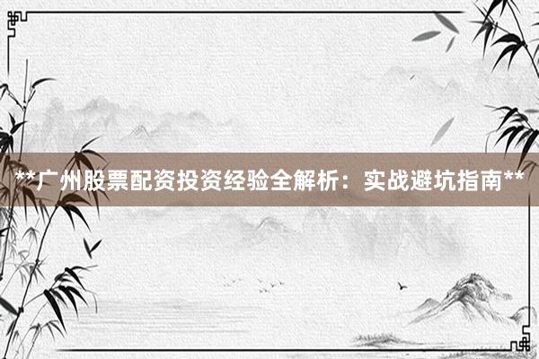 **广州股票配资投资经验全解析：实战避坑指南**