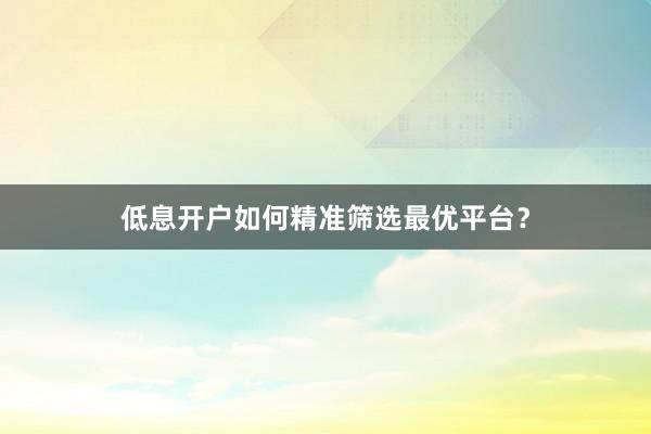 低息开户如何精准筛选最优平台？