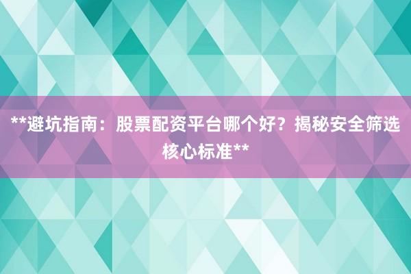 **避坑指南：股票配资平台哪个好？揭秘安全筛选核心标准**