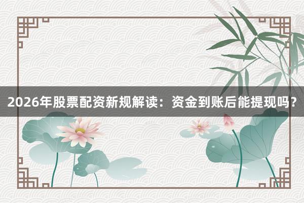2026年股票配资新规解读：资金到账后能提现吗？