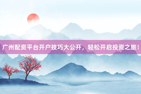 广州配资平台开户技巧大公开,轻松开启投资之旅!