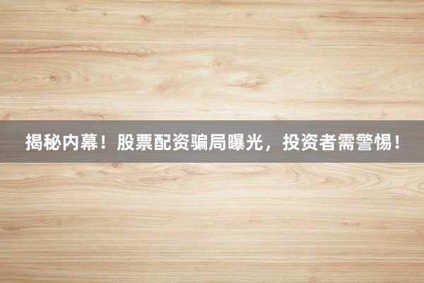 揭秘内幕！股票配资骗局曝光，投资者需警惕！