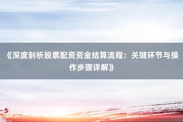 《深度剖析股票配资资金结算流程：关键环节与操作步骤详解》