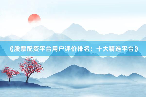 《股票配资平台用户评价排名：十大精选平台》