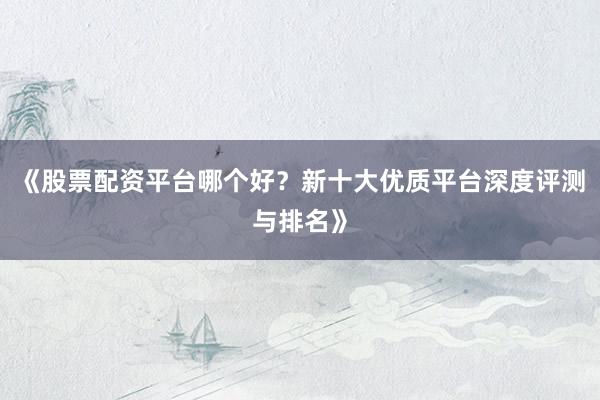 《股票配资平台哪个好？新十大优质平台深度评测与排名》