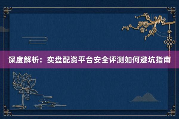 深度解析：实盘配资平台安全评测如何避坑指南