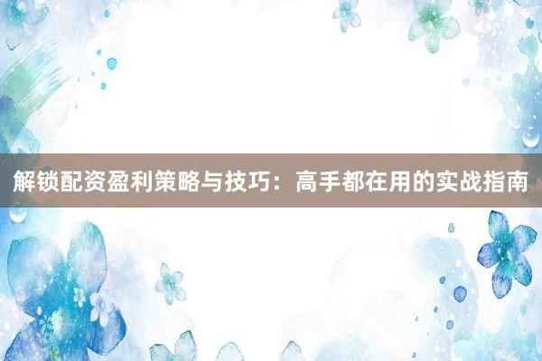 解锁配资盈利策略与技巧：高手都在用的实战指南