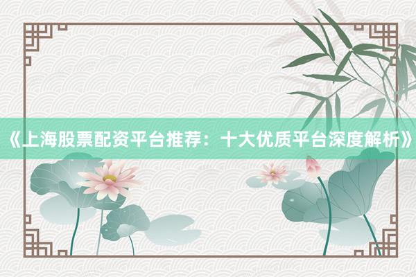 《上海股票配资平台推荐：十大优质平台深度解析》