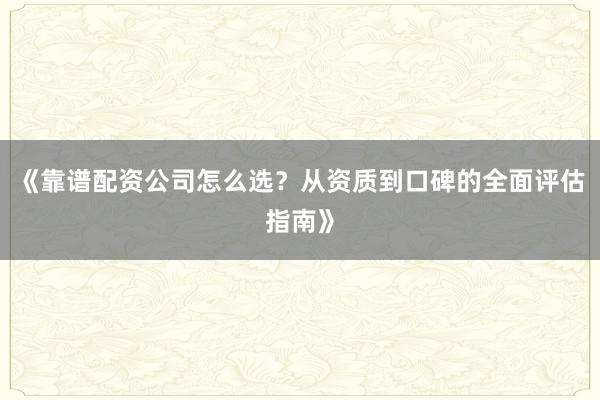 《靠谱配资公司怎么选？从资质到口碑的全面评估指南》