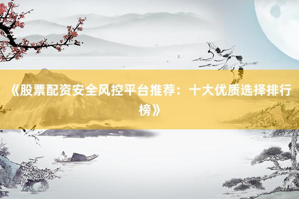 《股票配资安全风控平台推荐：十大优质选择排行榜》