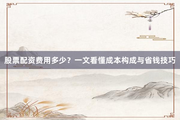 股票配资费用多少？一文看懂成本构成与省钱技巧
