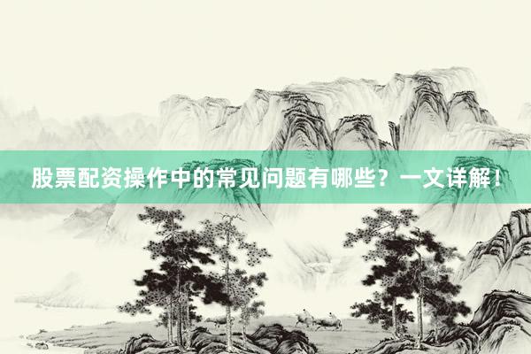 股票配资操作中的常见问题有哪些？一文详解！