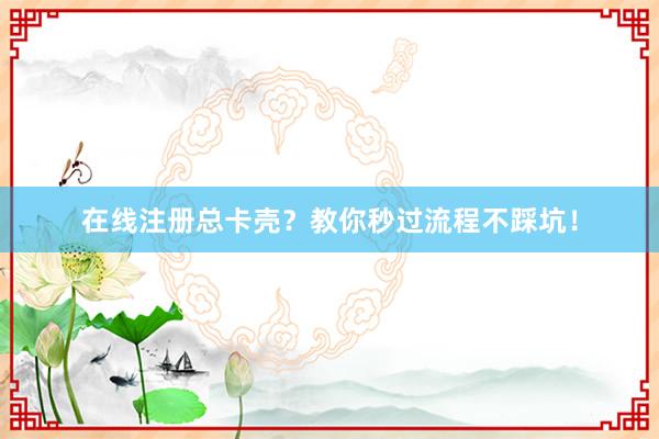 在线注册总卡壳？教你秒过流程不踩坑！