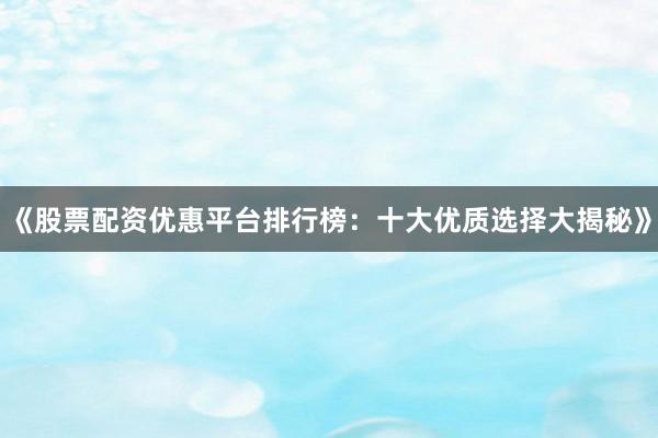 《股票配资优惠平台排行榜：十大优质选择大揭秘》