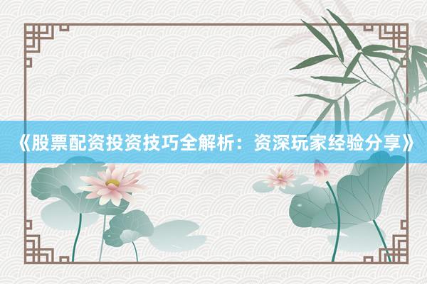 《股票配资投资技巧全解析：资深玩家经验分享》