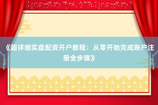 《超详细实盘配资开户教程：从零开始完成账户注册全步骤》