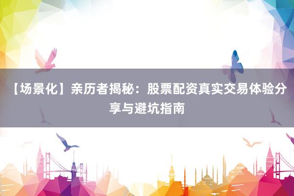 【场景化】亲历者揭秘：股票配资真实交易体验分享与避坑指南