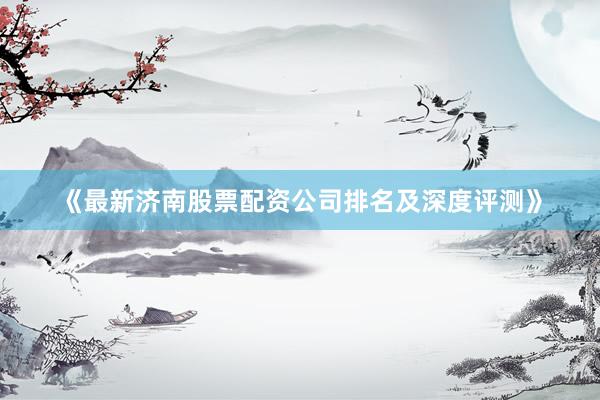 《最新济南股票配资公司排名及深度评测》