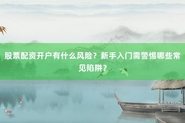 股票配资开户有什么风险？新手入门需警惕哪些常见陷阱？