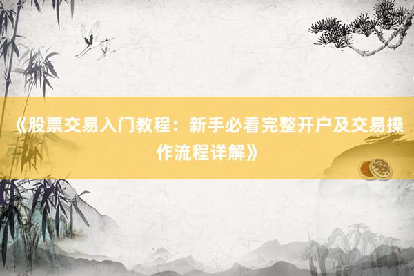 《股票交易入门教程：新手必看完整开户及交易操作流程详解》