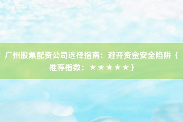 广州股票配资公司选择指南：避开资金安全陷阱（推荐指数：★★★★★）