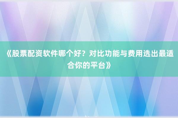 《股票配资软件哪个好？对比功能与费用选出最适合你的平台》