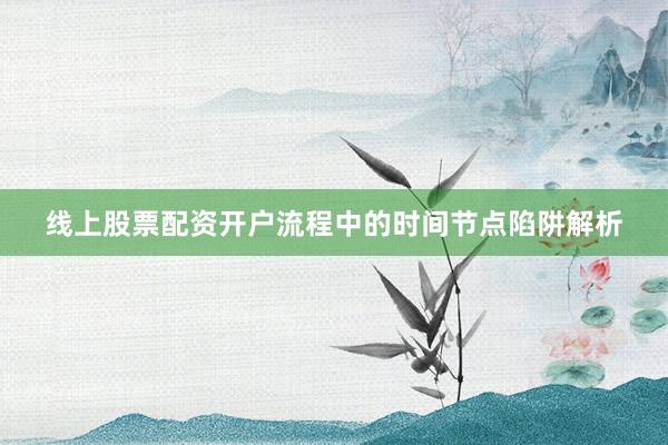 线上股票配资开户流程中的时间节点陷阱解析