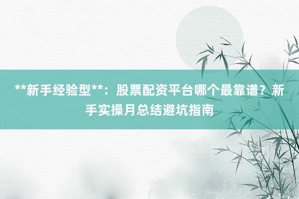 **新手经验型**：股票配资平台哪个最靠谱？新手实操月总结避坑指南