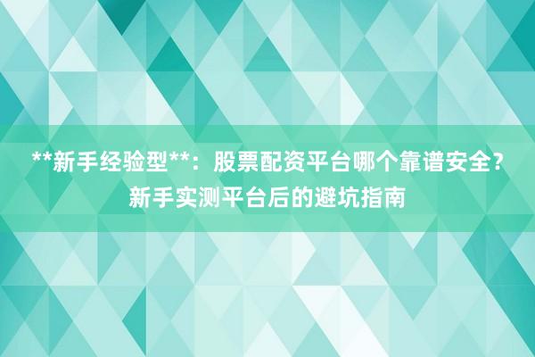 **新手经验型**:股票配资平台哪个靠谱安全?新手实测平台后的避坑指南