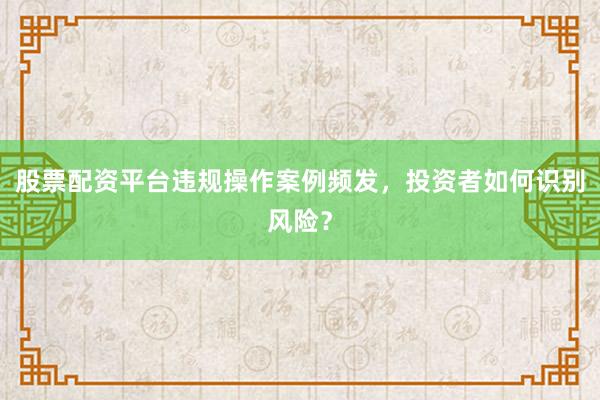 股票配资平台违规操作案例频发，投资者如何识别风险？