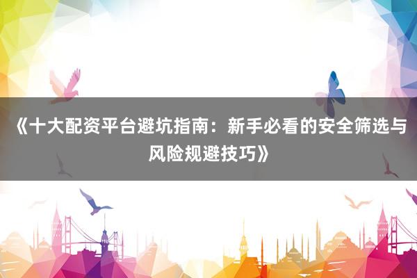 《十大配资平台避坑指南：新手必看的安全筛选与风险规避技巧》