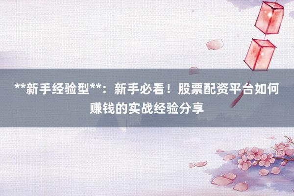 **新手经验型**：新手必看！股票配资平台如何赚钱的实战经验分享