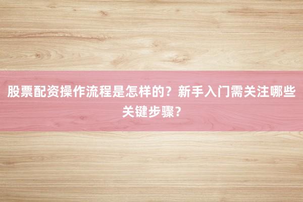股票配资操作流程是怎样的？新手入门需关注哪些关键步骤？