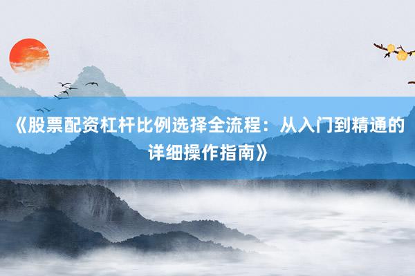 《股票配资杠杆比例选择全流程：从入门到精通的详细操作指南》