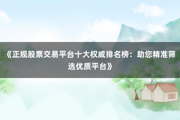 《正规股票交易平台十大权威排名榜：助您精准筛选优质平台》