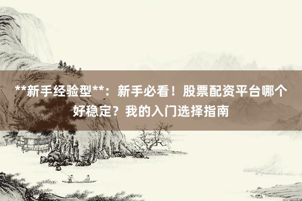 **新手经验型**：新手必看！股票配资平台哪个好稳定？我的入门选择指南