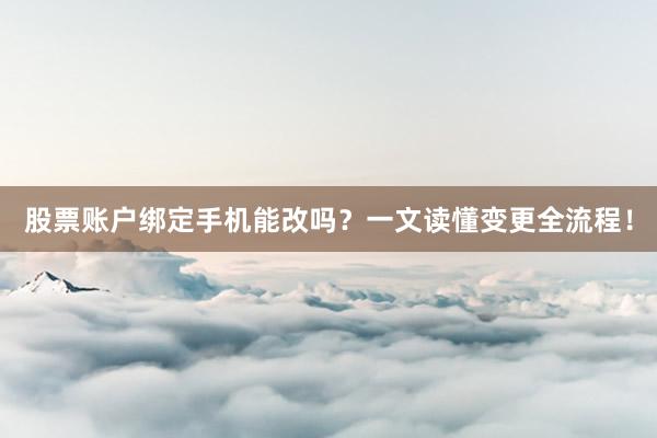 股票账户绑定手机能改吗？一文读懂变更全流程！
