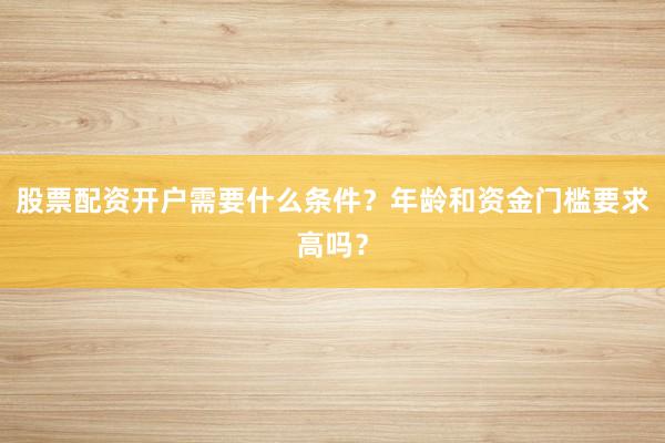股票配资开户需要什么条件？年龄和资金门槛要求高吗？