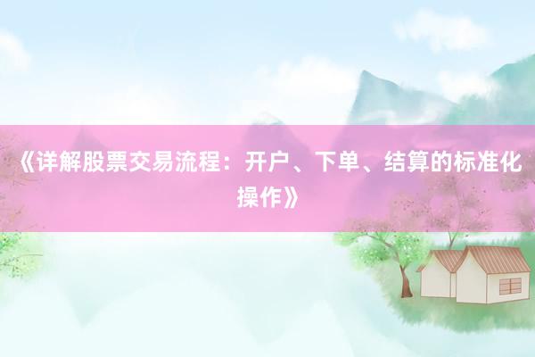 《详解股票交易流程：开户、下单、结算的标准化操作》
