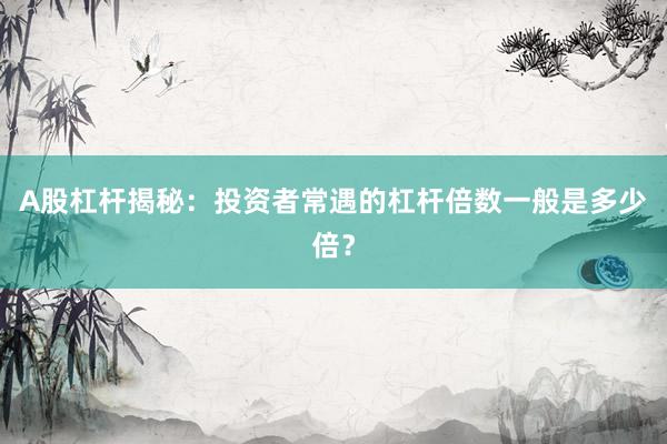 A股杠杆揭秘：投资者常遇的杠杆倍数一般是多少倍？