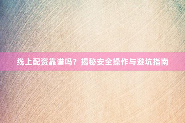 线上配资靠谱吗？揭秘安全操作与避坑指南