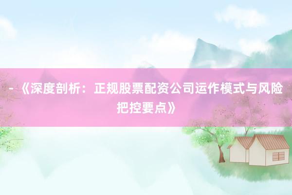 - 《深度剖析：正规股票配资公司运作模式与风险把控要点》