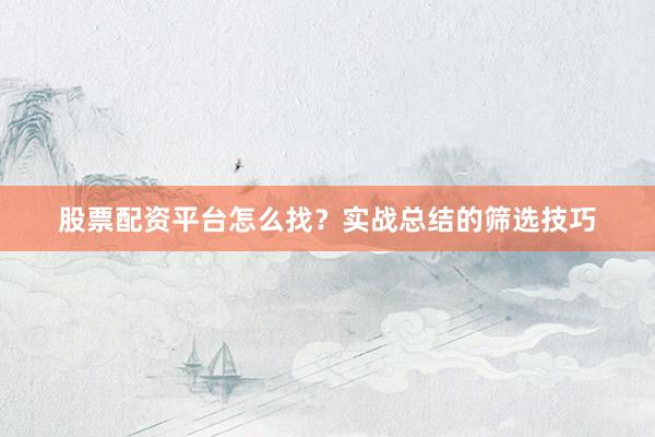 股票配资平台怎么找？实战总结的筛选技巧