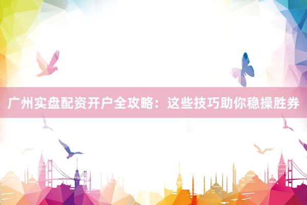 广州实盘配资开户全攻略：这些技巧助你稳操胜券