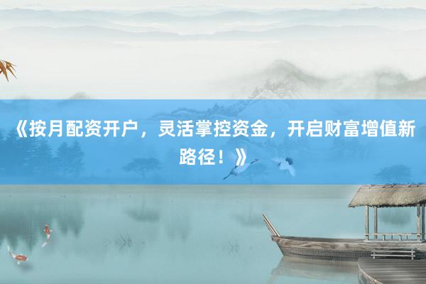 《按月配资开户，灵活掌控资金，开启财富增值新路径！》