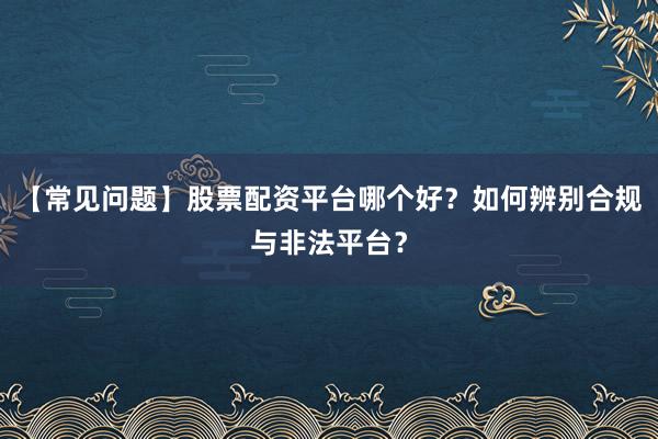 【常见问题】股票配资平台哪个好？如何辨别合规与非法平台？