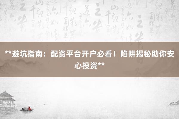 **避坑指南：配资平台开户必看！陷阱揭秘助你安心投资**