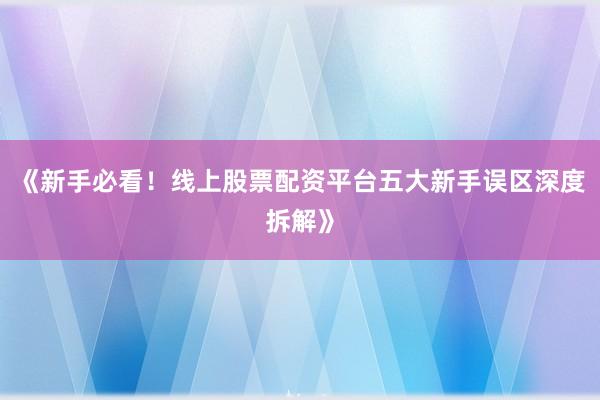 《新手必看！线上股票配资平台五大新手误区深度拆解》