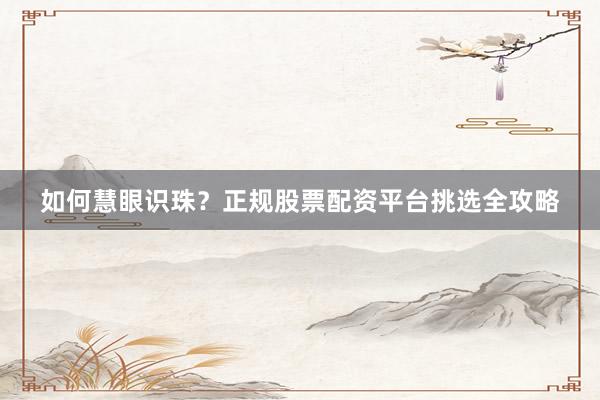 如何慧眼识珠？正规股票配资平台挑选全攻略