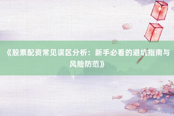 《股票配资常见误区分析:新手必看的避坑指南与风险防范》